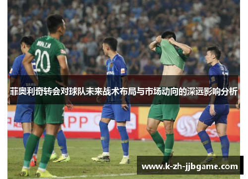 菲奥利奇转会对球队未来战术布局与市场动向的深远影响分析