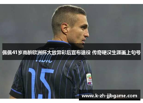 佩佩41岁高龄欧洲杯大放异彩后宣布退役 传奇硬汉生涯画上句号